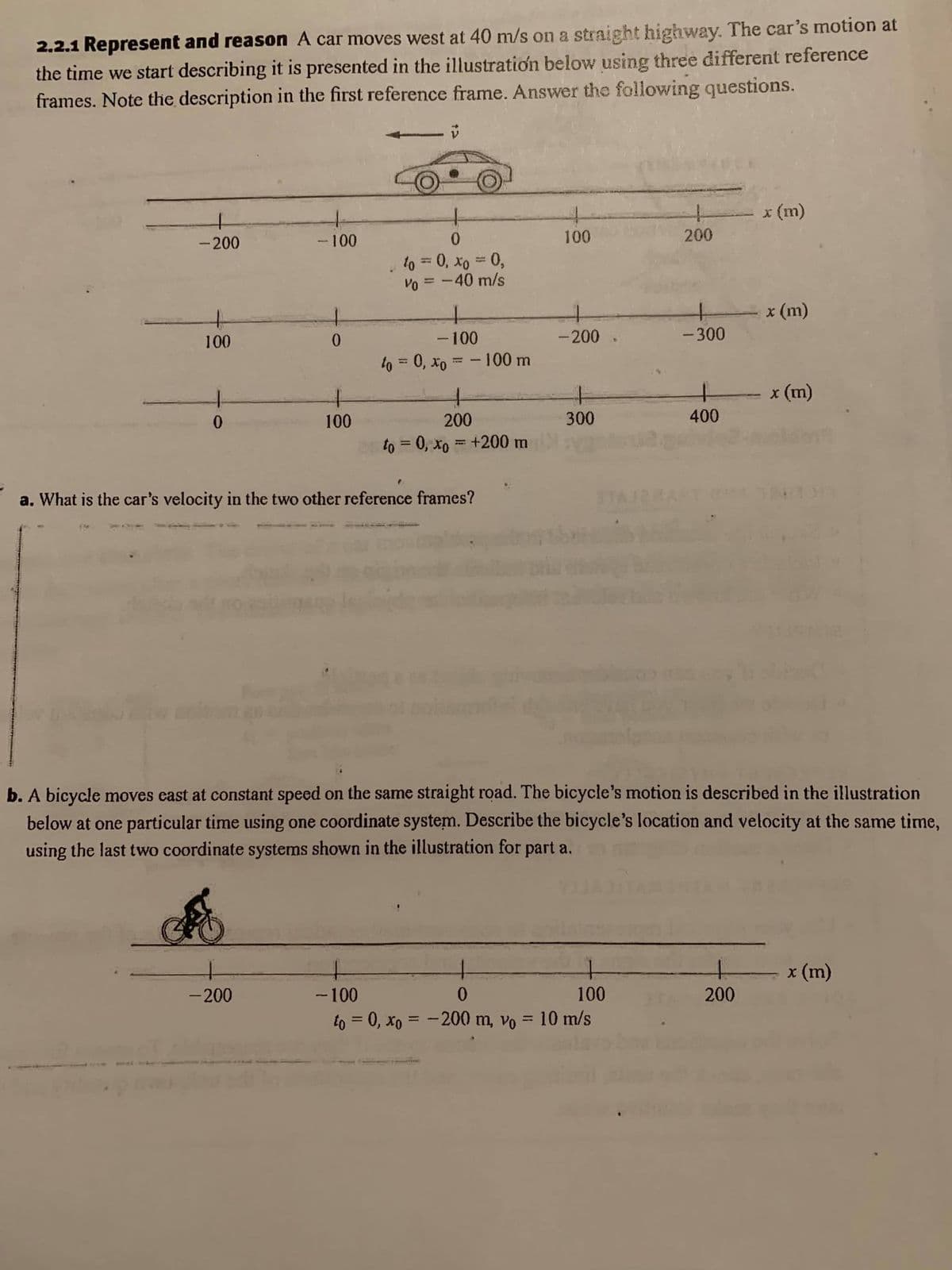 2.2.1 Represent and reason A car moves west at 40 m/s on a straight highway. The car's motion at
the time we start describing it is presented in the illustration below using three different reference
frames. Note the description in the first reference frame. Answer the following questions.
* (m)
-200
-100
100
200
to = 0, xo = 0,
Vo = -40 m/s
%3D
x (m)
100
0.
- 100
-200
- 300
to = 0, xo = - 100 m
x (m)
100
200
300
400
to = 0, xo = +200 m
a. What is the car's velocity in the two other reference frames?
b. A bicycle moves east at constant speed on the same straight road. The bicycle's motion is described in the illustration
below at one particular time using one coordinate system. Describe the bicycle's location and velocity at the same time,
using the last two coordinate systems shown in the illustration for part a.
x (m)
200
- 100
to = 0, xo = -200 m, vo = 10 m/s
-200
100
%3!
