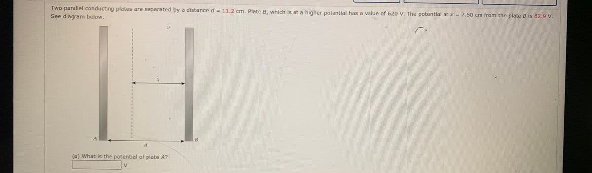 Two parallel conducting plates are separated by a distance d = 11.2 cm. Plate B, which is at a higher potential has a value of 620 V. The potential at x = 7.50 cm from the plate B is 62.9 V.
See diagram below.
A
d
(a) What is the potential of plate A?
V
