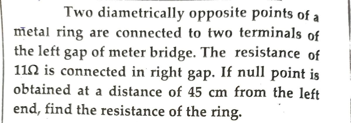 Two diametrically opposite points of a
metal ring are connected to two terminals of
the left gap of meter bridge. The resistance of
110 is connected in right gap. If null point is
obtained at a distance of 45 cm from the left
end, find the resistance of the ring.