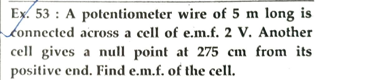 Ex. 53: A potentiometer wire of 5 m long is
Connected across a cell of e.m.f. 2 V. Another
cell gives a null point at 275 cm from its
positive end. Find e.m.f. of the cell.