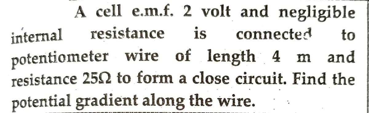 to
A cell e.m.f. 2 volt and negligible
internal resistance is connected
potentiometer wire of length 4 m and
resistance 250 to form a close circuit. Find the
potential gradient along the wire.