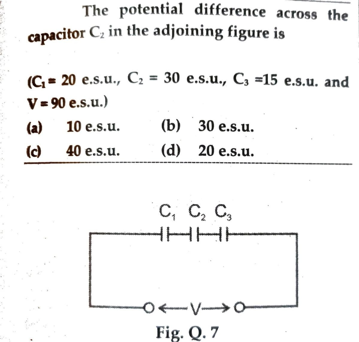 The potential difference across the
capacitor C₂ in the adjoining figure is
(C₁= 20 e.s.u., C₂ = 30 e.s.u., C3 =15 e.s.u. and
V = 90 e.s.u.)
(a)
10 e.s.u.
(b) 30 e.s.u.
(c)
40 e.s.u.
(d) 20 e.s.u.
C₁ C₂ C3
0←V→→→→0
Fig. Q. 7