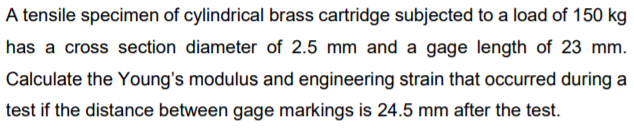 A tensile specimen of cylindrical brass cartridge subjected to a load of 150 kg
has a cross section diameter of 2.5 mm and a gage length of 23 mm.
Calculate the Young's modulus and engineering strain that occurred during a
test if the distance between gage markings is 24.5 mm after the test.
