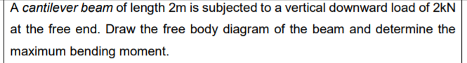 A cantilever beam of length 2m is subjected to a vertical downward load of 2kN
at the free end. Draw the free body diagram of the beam and determine the
maximum bending moment.
