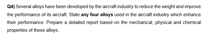 Q4) Several alloys have been developed by the aircraft industry to reduce the weight and improve
the performance of its aircraft. State any four alloys used in the aircraft industry which enhance
their performance. Prepare a detailed report based on the mechanical, physical and chemical
properties of these alloys.
