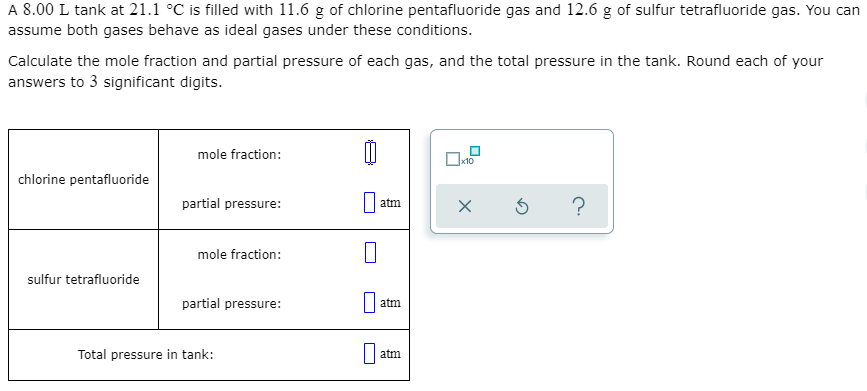 A 8.00 L tank at 21.1 °C is filled with 11.6 g of chlorine pentafluoride gas and 12.6 g of sulfur tetrafluoride gas. You can
assume both gases behave as ideal gases under these conditions.
Calculate the mole fraction and partial pressure of each gas, and the total pressure in the tank. Round each of your
answers to 3 significant digits.
mole fraction:
x10
chlorine pentafluoride
partial pressure:
?
atm
mole fraction:
sulfur tetrafluoride
partial pressure:
atm
Total pressure in tank:
atm
