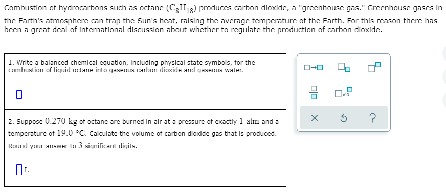 Combustion of hydrocarbons such as octane (C3H13) produces carbon dioxide, a "greenhouse gas." Greenhouse gases in
the Earth's atmosphere can trap the Sun's heat, raising the average temperature of the Earth. For this reason there has
been a great deal of international discussion about whether to regulate the production of carbon dioxide.
| 1. Write a balanced chemical equation, including physical state symbols, for the
combustion of liquid octane into gaseous carbon dioxide and gaseous water.
O-O
2. Suppose 0.270 kg of octane are burned in air at a pressure of exactly 1 atm and a
temperature of 19.0 °C. Calculate the volume of carbon dioxide gas that is produced.
Round your answer to 3 significant digits.
