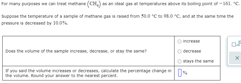 For many purposes we can treat methane (CH,) as an ideal gas at temperatures above its boiling point of –161. °C.
Suppose the temperature of a sample of methane gas is raised from 50.0 °C to 98.0 °C, and at the same time the
pressure is decreased by 10.0%.
O increase
x10
Does the volume of the sample increase, decrease, or stay the same?
O decrease
O stays the same
If you said the volume increases or decreases, calculate the percentage change in
the volume. Round your answer to the nearest percent.
|%
