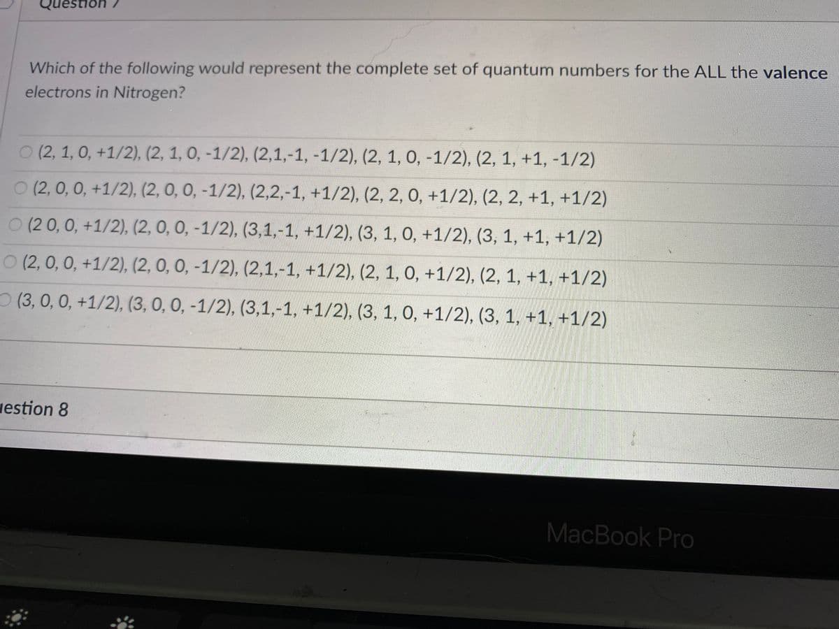 Question
Which of the following would represent the complete set of quantum numbers for the ALL the valence
electrons in Nitrogen?
O (2, 1, 0, +1/2), (2, 1, 0, -1/2), (2,1,-1, -1/2), (2, 1, 0, -1/2), (2, 1, +1, -1/2)
O (2, 0, 0, +1/2), (2, 0, 0, -1/2), (2,2,-1, +1/2), (2, 2, 0, +1/2), (2, 2, +1, +1/2)
0 (2 0, 0, +1/2), (2, 0, 0, -1/2), (3,1,-1, +1/2), (3, 1, 0, +1/2), (3, 1, +1, +1/2)
O (2, 0, 0, +1/2), (2, 0, 0, -1/2), (2,1,-1, +1/2), (2, 1, 0, +1/2), (2, 1, +1, +1/2)
O (3, 0, 0, +1/2), (3, 0, 0, -1/2), (3,1,-1, +1/2), (3, 1, 0, +1/2), (3, 1, +1, +1/2)
vestion 8
MacBook Pro
