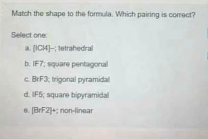 Match the shape to the formula. Which pairing is correct?
Select one:
a. [IC14]-; tetrahedral
b. IF7; square pentagonal
c. BrF3; trigonal pyramidal
d. IF5; square bipyramidal
e. [BrF2]+; non-linear
