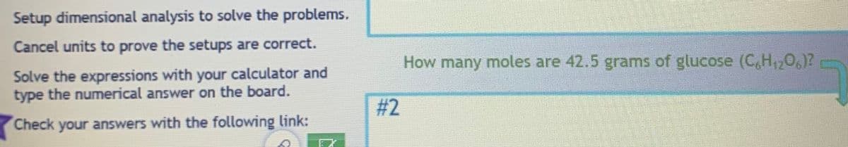 Setup dimensional analysis to solve the problems.
Cancel units to prove the setups are correct.
Solve the expressions with your calculator and
type the numerical answer on the board.
Check your answers with the following link:
#2
How many moles are 42.5 grams of glucose (C6H₁2O6)?