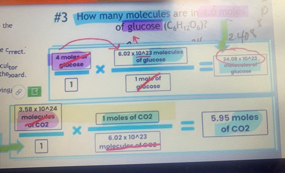 · the
e Crrect.
cultor
theboard.
vinşli 6
M
B
#3 How many molecules are in 4.0 moles
of glucose (C6H₁2O6)?
F
1
4 moles
3.58 x 10A24
molecules
FOY CO2
Mucose
1
X
X
6.02 x 10^23 molecules
of glucose
1 mol of
glucose
1 moles of CO2
6.02 x 10^23
molecules ofer
au
12.408
X
24.08 x 10423
motecales of
glucose
5.95 moles
of CO2