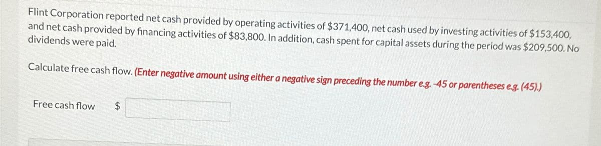 Flint Corporation reported net cash provided by operating activities of $371,400, net cash used by investing activities of $153,400,
and net cash provided by financing activities of $83,800. In addition, cash spent for capital assets during the period was $209,500. No
dividends were paid.
Calculate free cash flow. (Enter negative amount using either a negative sign preceding the number e.g. -45 or parentheses e.g. (45).)
Free cash flow
$