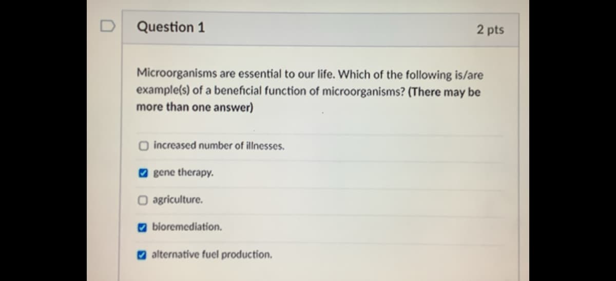 D
Question 1
2 pts
Microorganisms are essential to our life. Which of the following is/are
example(s) of a beneficial function of microorganisms? (There may be
more than one answer)
O increased number of illnesses.
O gene therapy.
O agriculture.
O bioremediation.
O alternative fuel production.
