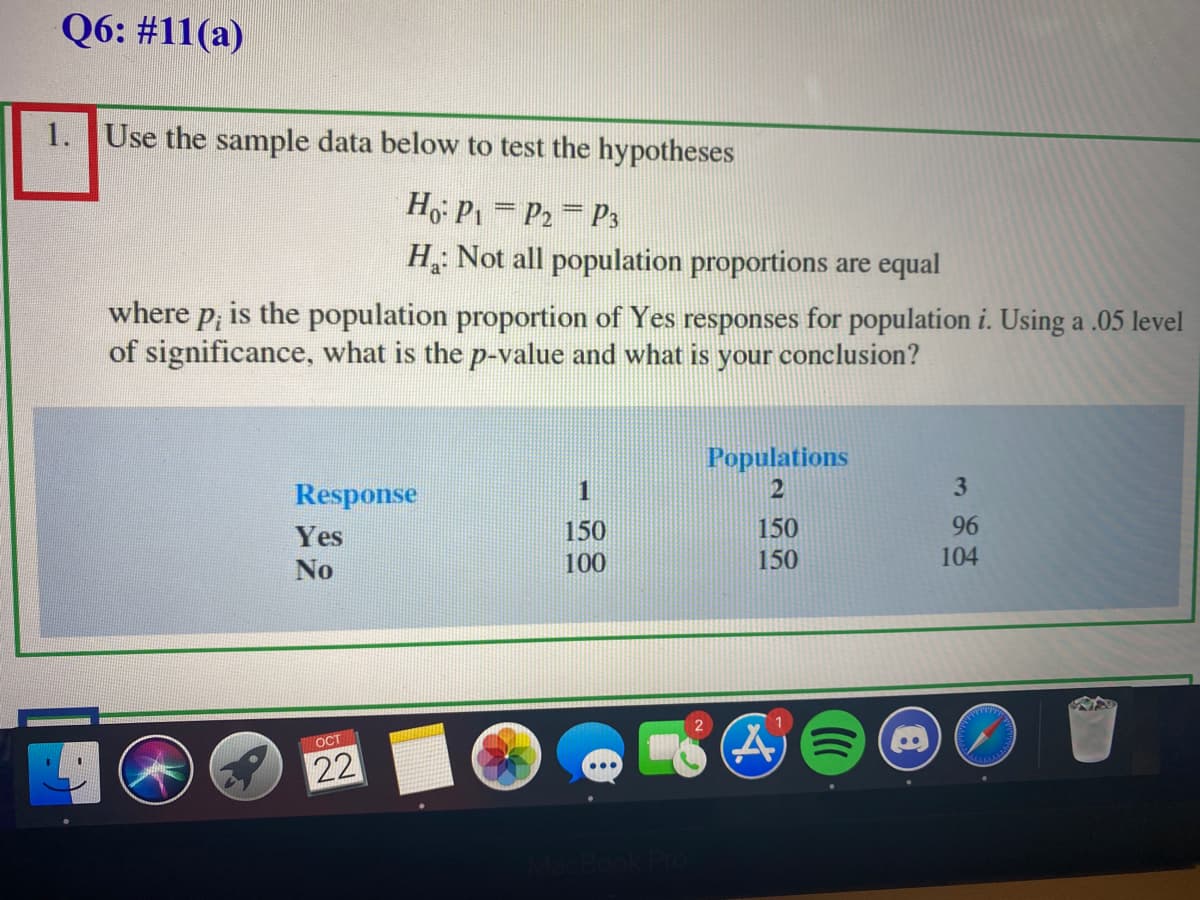 Q6: #11(a)
1. Use the sample data below to test the hypotheses
Ho P1 = P2 P3
H Not all population proportions are equal
where p, is the population proportion of Yes responses for population i. Using a .05 level
of significance, what is the p-value and what is your conclusion?
Populations
Response
1
2
Yes
150
100
150
96
No
150
104
(A)ミ(@
OCT
22
31
