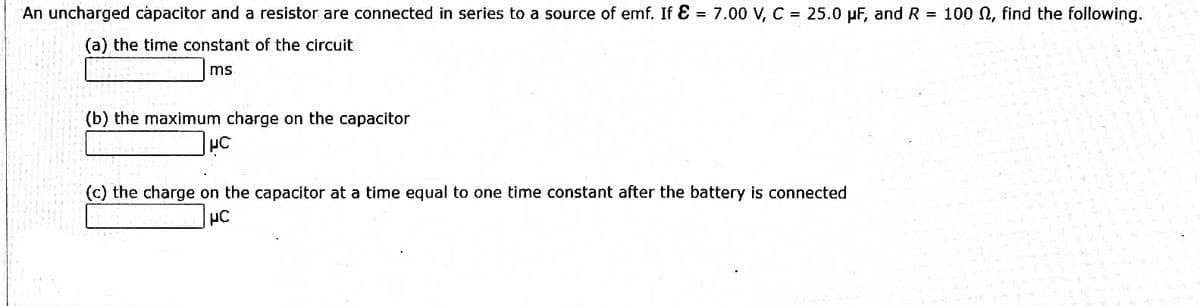 An uncharged capacitor and a resistor are connected in series to a source of emf. If = 7.00 V, C = 25.0 µF, and R = 100 , find the following.
(a) the time constant of the circuit
ms.
(b) the maximum charge on the capacitor
μC
(c) the charge on the capacitor at a time equal to one time constant after the battery is connected
Tuc