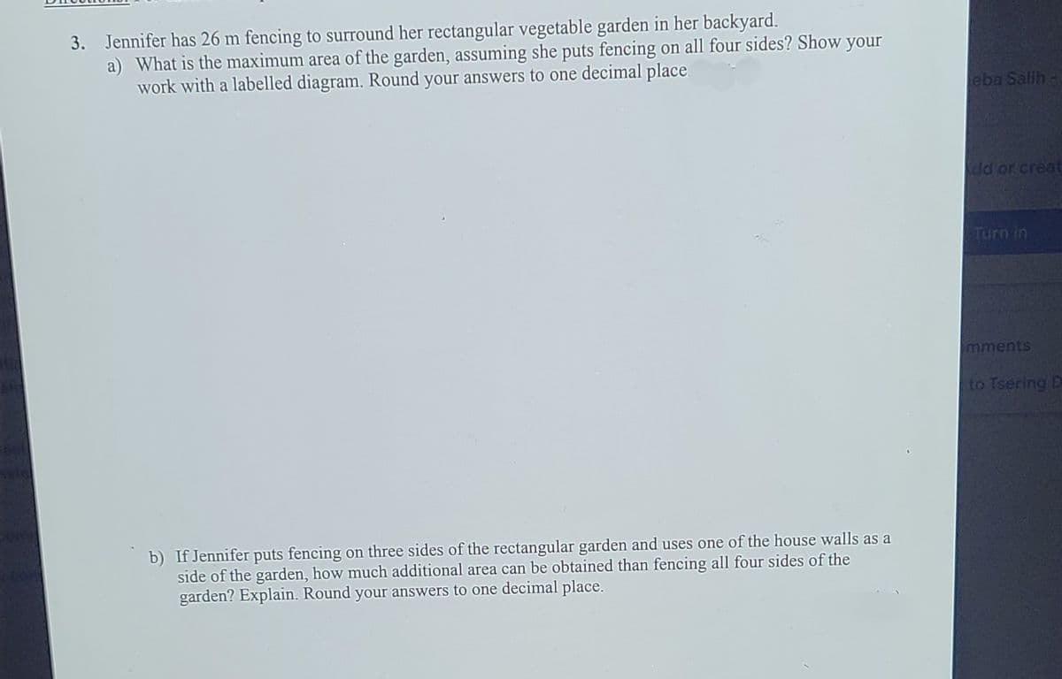 3. Jennifer has 26 m fencing to surround her rectangular vegetable garden in her backyard.
a) What is the maximum area of the garden, assuming she puts fencing on all four sides? Show your
work with a labelled diagram. Round your answers to one decimal place
eba Salih
dd or creat
Turn in
mments
to Tsering D
b) If Jennifer puts fencing on three sides of the rectangular garden and uses one of the house walls as a
side of the garden, how much additional area can be obtained than fencing all four sides of the
garden? Explain. Round your answers to one decimal place.
