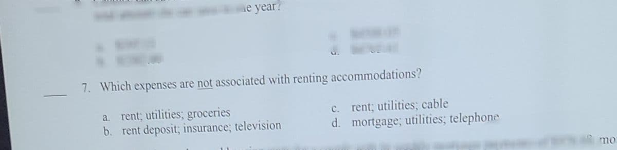 de year?
7. Which expenses are not associated with renting accommodations?
a. rent; utilities; groceries
b. rent deposit; insurance; television
rent; utilities; cable
d. mortgage; utilities; telephone
с.
mo
