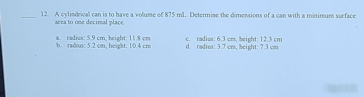 12. A cylindrical can is to have a volume of 875 mL. Determine the dimensions of a can with a minimum surface
area to one decimal place.
a. radius: 5.9 cm, height: 11.8 cm
b. radius: 5.2 cm, height: 10.4 cm
c. radius: 6.3 cm, height: 12.3 cm
d. radius: 3.7 cm, height: 7.3 cm
