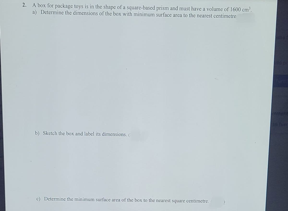 2. A box for package toys is in the shape of a square-based prism and must have a volume of 1600 cm³.
a) Determine the dimensions of the box with minimum surface area to the nearest centimetre
ba
dd or
nment
o Taar
b) Sketch the box and label its dimensions. (
c) Determine the minimum surface area of the box to the nearest square centimetre. (
