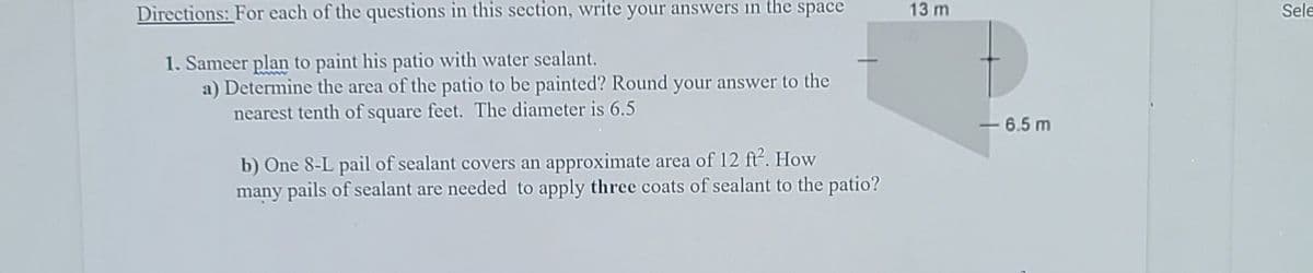 Directions: For each of the questions in this section, write your answers in the space
13 m
Sele
1. Sameer plan to paint his patio with water sealant.
a) Determine the area of the patio to be painted? Round your answer to the
nearest tenth of square feet. The diameter is 6.5
- 6.5 m
b) One 8-L pail of sealant covers an approximate area of 12 ft. How
many pails of sealant are needed to apply three coats of sealant to the patio?
