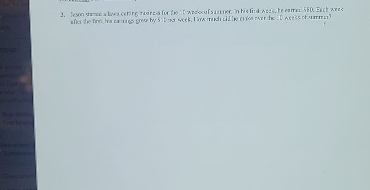 3. Jason started a lawn cutting business for the 10 weeks of summer. In his first week, he earned $80. Each week
after the first, his earnings grew by $10 per week. How much did he make over the 10 weeks of summer?
SNOL
Test
Scan
