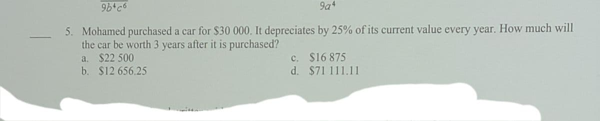 9a4
5. Mohamed purchased a car for $30 000. It depreciates by 25% of its current value every year. How much will
the car be worth 3 years after it is purchased?
a. $22 500
b. $12 656.25
c. $16 875
d. $71 111.11
