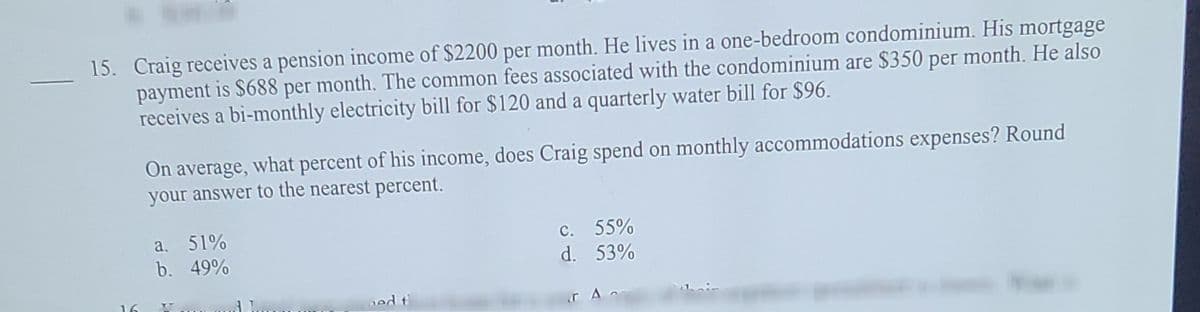 15. Craig receives a pension income of $2200 per month. He lives in a one-bedroom condominium. His mortgage
payment is $688 per month. The common fees associated with the condominium are $350 per month. He also
receives a bi-monthly electricity bill for $120 and a quarterly water bill for $96.
On average, what percent of his income, does Craig spend on monthly accommodations expenses? Round
your answer to the nearest percent.
a. 51%
b. 49%
c. 55%
d. 53%
16
ed t
