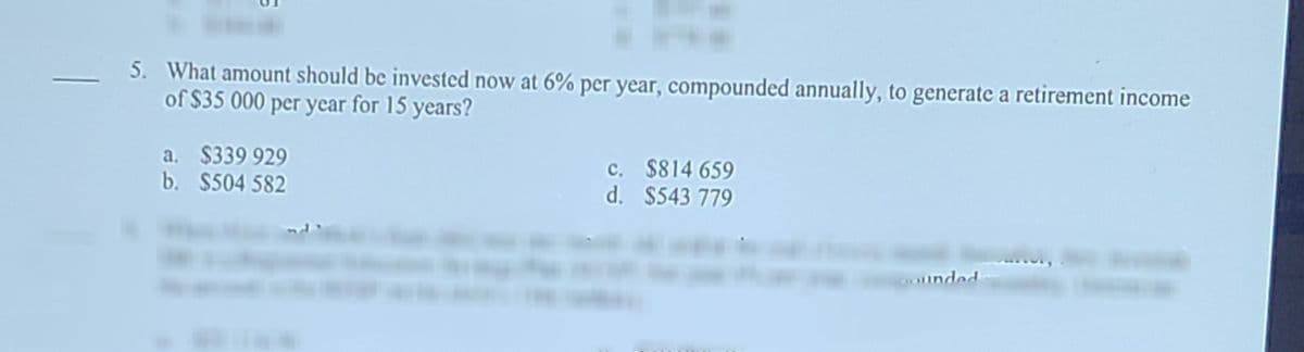 5. What amount should be invested now at 6% per year, compounded annually, to generate a retirement income
of $35 000 per year for 15 years?
a. $339 929
b. $504 582
c. $814 659
d. $543 779
unded
