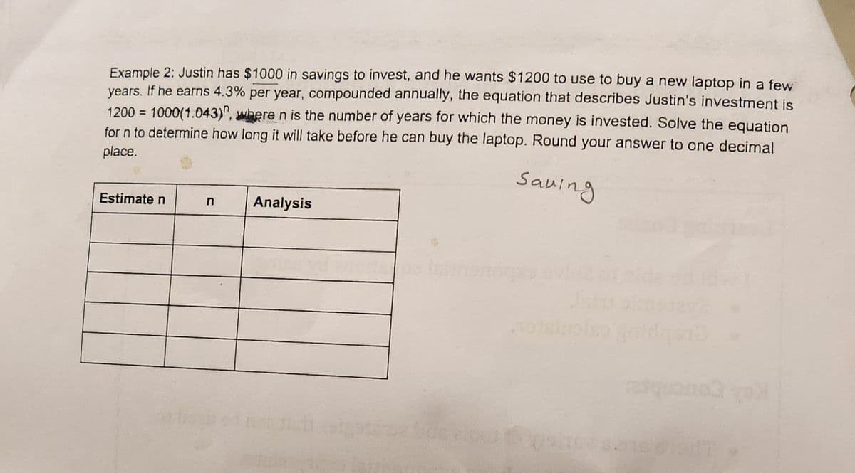 Example 2: Justin has $1000 in savings to invest, and he wants $1200 to use to buy a new laptop in a few
years. If he earns 4.3% per year, compounded annually, the equation that describes Justin's investment is
1200 = 1000(1.043)", where n is the number of years for which the money is invested. Solve the equation
for n to determine how long it will take before he can buy the laptop. Round your answer to one decimal
place.
Estimate n
n
Analysis
Saving