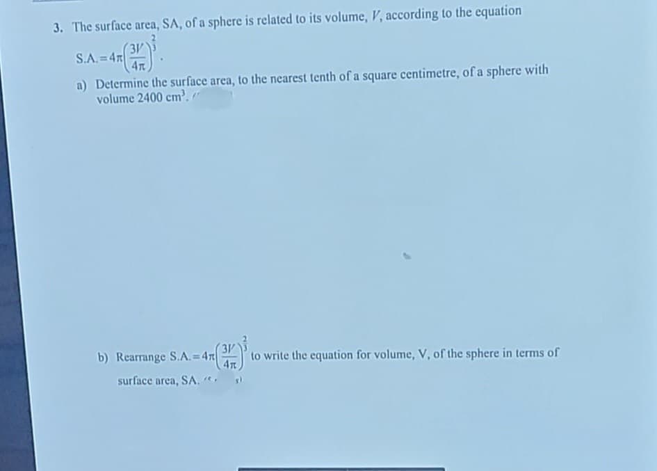 3. The surface area, SA, of a sphere is related to its volume, V, according to the equation
3V
S.A. =4n
4T
a) Determine the surface area, to the nearest tenth of a square centimetre, of a sphere with
volume 2400 cm. "
b) Rearrange S.A.= 47
3V
to write the equation for volume, V, of the sphere in terms of
surface area, SA.
