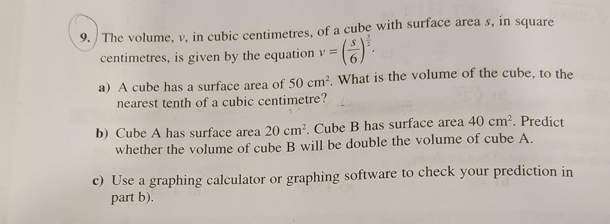 9. The volume, v, in cubic centimetres, of a cube with surface areas, in square
centimetres, is given by the equation v =
a) A cube has a surface area of 50 cm². What is the volume of the cube, to the
nearest tenth of a cubic centimetre?
b) Cube A has surface area 20 cm². Cube B has surface area 40 cm². Predict
whether the volume of cube B will be double the volume of cube A.
c) Use a graphing calculator or graphing software to check your prediction in
part b).