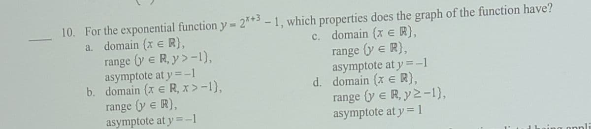 10. For the exponential function y = 2**3 - 1, which properties does the graph of the function have?
a. domain (x e R},
range (y e R, y> -1),
asymptote at y = -1
b. domain (x e R, x > -1},
%3D
c. domain {x e R},
range {y e R},
asymptote at y = -1
d. domain (x e R},
range (y e R, y2-1),
range y e R),
asymptote at y = -1
asymptote at y = 1
noing onpli
