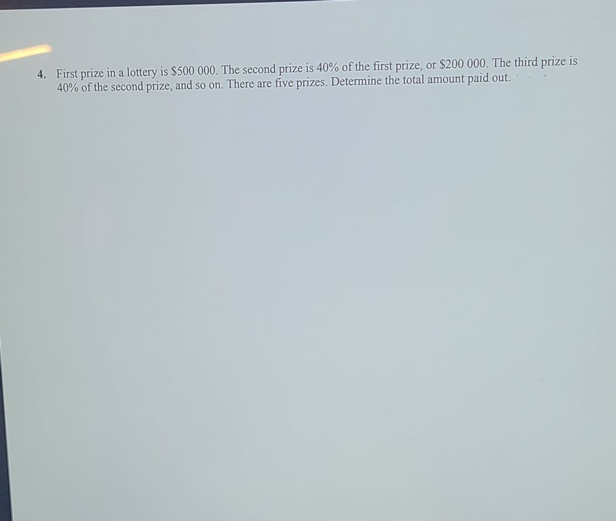 4. First prize in a lottery is $500 000. The second prize is 40% of the first prize, or $200 000. The third prize is
40% of the second prize, and so on. There are five prizes. Determine the total amount paid out.
