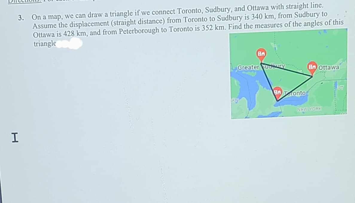3. On a map, we can draw a triangle if we connect Toronto, Sudbury, and Ottawa with straight line.
Assume the displacement (straight distance) from Toronto to Sudbury is 340 km, from Sudbury to
Ottawa is 428 km, and from Peterborough to Toronto is 352 km. Find the measures of the angles of this
triangle
Greater udbury
Bn ottawa
AATonto
AN
NEW YORK
I
