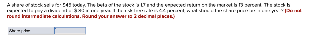 A share of stock sells for $45 today. The beta of the stock is 1.7 and the expected return on the market is 13 percent. The stock is
expected to pay a dividend of $.80 in one year. If the risk-free rate is 4.4 percent, what should the share price be in one year? (Do not
round intermediate calculations. Round your answer to 2 decimal places.)
Share price