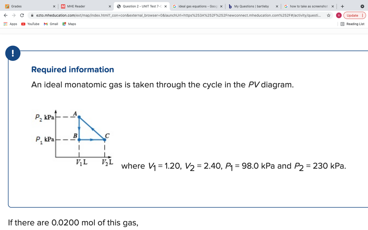 A Grades
M MHE Reader
O Question 2 - UNIT Test 7-C x
G ideal gas equations - Goog x
b My Questions | bartleby
G how to take as screenshot
+
A ezto.mheducation.com/ext/map/index.html?_con=con&external_browser=D0&launchUrl=https%253A%252F%252Fnewconnect.mheducation.com%252F#/activity/questi.
Update :
E Apps
O YouTube
M Gmail
W Maps
E Reading List
!
Required information
An ideal monatomic gas is taken through the cycle in the PVdiagram.
Р. КРа
B
C
P, kPa
VL
V½L
where V = 1.20, V2 = 2.40, P1 = 98.0 kPa and P2 = 230 kPa.
%3D
If there are 0.0200 mol of this gas,
