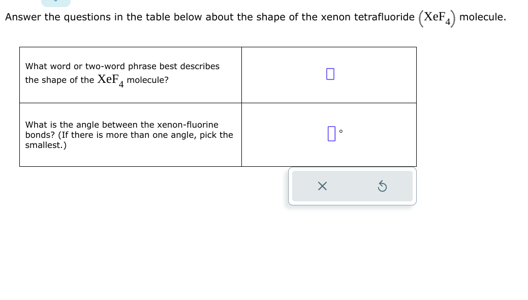 Answer the questions in the table below about the shape of the xenon tetrafluoride (XeF4) molecule.
What word or two-word phrase best describes
the shape of the XeF molecule?
4
What is the angle between the xenon-fluorine
bonds? (If there is more than one angle, pick the
smallest.)
0°
X