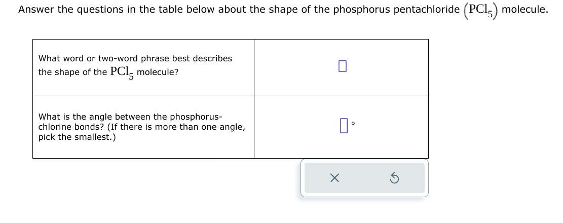 Answer the questions in the table below about the shape of the phosphorus pentachloride (PC15) molecule.
What word or two-word phrase best describes
the shape of the PC15 molecule?
What is the angle between the phosphorus-
chlorine bonds? (If there is more than one angle,
pick the smallest.)
0°
×