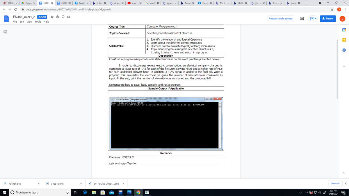 CIT ES085 X
4 Progra X
A ES085 X
A ES085 X
f Faceb x
b Enter
b Answe X
O snail
G how to X
b Answe X
b Answe X
f Faceb x
b My Q x
b My Q X
b C++p x
b C++p X
Ь Сomp X
->
A docs.google.com/document/d/1ZiYzYULXKVJUJyMA8UqFylpdJgzCGyqK/edit
ESO85_exer1_2 .DOCX
Request edit access
* Share
J
File Edit View Tools Help
Course Title
Computer Programming 1
Topics Covered:
Selection/Conditional Control Structure
1. Identify the relational and logical Operators
2. Learn about the different control structures
3. Discover how to evaluate logical(Boolean) expressions
4. Implement programs using the selection structures if,
if...else, if...else if... else and switch in a program
Objectives:
Description
Construct a program using conditional statement base on the word problem presented below:
In order to discourage excess electric consumption, an electrical company charges its
customers a lower rate of P7.5 for each of the first 250 kilowatt-hours and a higher rate of P8.5
for each additional kilowatt-hour. In addition, a 10% surtax is added to the final bill. Write a
program that calculates the electrical bill given the number of kilowatt-hours consumed as
input. At the end, print the number of kilowatt-hours consumed and the computed bill.
+
Demonstrate how to save, load, compile, and run a program
Sample Output if Applicable
I O:\Ruel Lauron\C_Programs\bill.exe
Enter kilowatt hour:1500
You consune 1500 kw_hr of electricity and you final bill is: 13750.00
Remarks
Filename : EXER2.C
Lab. Instructor/Teacher:
O 456456.png
O 546546.png
O 241751205_20064..png
Show all
2:33 AM
DEV
O Type here to search
9/11/2021
近
