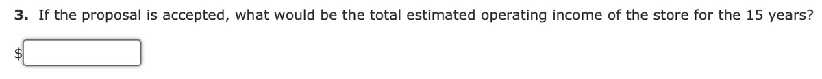 3. If the proposal is accepted, what would be the total estimated operating income of the store for the 15 years?
