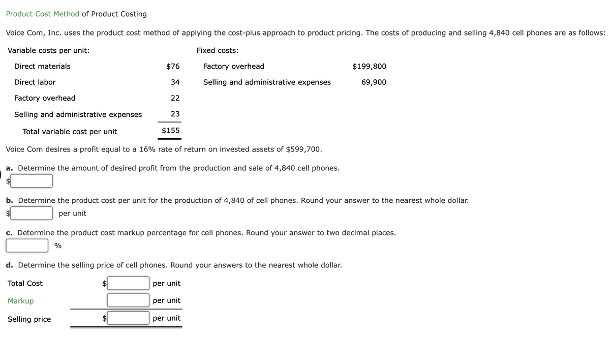 Product Cost Method of Product Costing
Voice Com, Inc. uses the product cost method of applying the cost-plus approach to product pricing. The costs of producing and selling 4,840 cell phones are as follows:
Variable costs per unit:
Fixed costs:
Direct materials
$76
Factory overhead
$199,800
Direct labor
34
Selling and administrative expenses
69,900
Factory overhead
22
Selling and administrative expenses
23
Total variable cost per unit
$155
Voice Com desires a profit equal to a 16% rate of return on invested assets of $599,700.
a. Determine the amount of desired profit from the production and sale of 4,840 cell phones.
$4
b. Determine the product cost per unit for the production of 4,840 of cell phones. Round your answer to the nearest whole dollar.
$4
per unit
c. Determine the product cost markup percentage for cell phones. Round your answer to two decimal places.
%
d. Determine the selling price of cell phones. Round your answers to the nearest whole dollar.
Total Cost
per unit
Markup
per unit
Selling price
per unit
