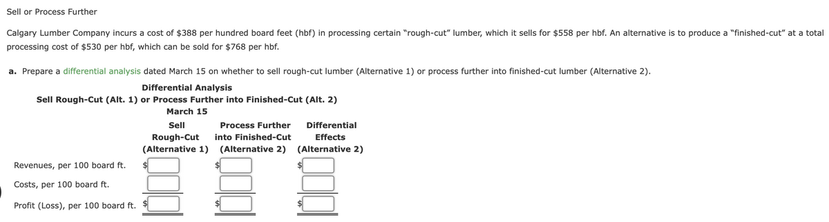 Sell or Process Further
Calgary Lumber Company incurs a cost of $388 per hundred board feet (hbf) in processing certain "rough-cut" lumber, which it sells for $558 per hbf. An alternative is to produce a "finished-cut" at a total
processing cost of $530 per hbf, which can be sold for $768 per hbf.
a. Prepare a differential analysis dated March 15 on whether to sell rough-cut lumber (Alternative 1) or process further into finished-cut lumber (Alternative 2).
Differential Analysis
Sell Rough-Cut (Alt. 1) or Process Further into Finished-Cut (Alt. 2)
March 15
Sell
Process Further
Differential
Rough-Cut
into Finished-Cut
Effects
(Alternative 1)
(Alternative 2)
(Alternative 2)
Revenues, per 100 board ft.
$
Costs, per 100 board ft.
Profit (Loss), per 100 board ft. $
