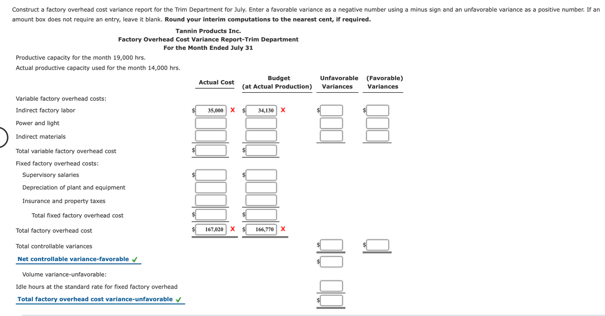 Construct a factory overhead cost variance report for the Trim Department for July. Enter a favorable variance as a negative number using a minus sign and an unfavorable variance as a positive number. If an
amount box does not require an entry, leave it blank. Round your interim computations to the nearest cent, if required.
Tannin Products Inc.
Factory Overhead Cost Variance Report-Trim Department
For the Month Ended July 31
Productive capacity for the month 19,000 hrs.
Actual productive capacity used for the month 14,000 hrs.
Budget
(at Actual Production)
Unfavorable
(Favorable)
Actual Cost
Variances
Variances
Variable factory overhead costs:
Indirect factory labor
35,000
$
34,130
X
Power and light
Indirect materials
Total variable factory overhead cost
Fixed factory overhead costs:
Supervisory salaries
$4
Depreciation of plant and equipment
Insurance and property taxes
Total fixed factory overhead cost
Total factory overhead cost
167,020
166,770 X
Total controllable variances
Net controllable variance-favorable v
Volume variance-unfavorable:
Idle hours at the standard rate for fixed factory overhead
Total factory overhead cost variance-unfavorable
