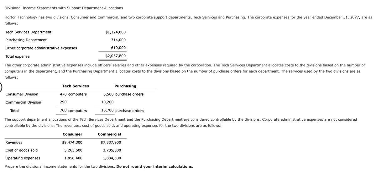 Divisional Income Statements with Support Department Allocations
Horton Technology has two divisions, Consumer and Commercial, and two corporate support departments, Tech Services and Purchasing. The corporate expenses for the year ended December 31, 20Y7, are as
follows:
Tech Services Department
$1,124,800
Purchasing Department
314,000
Other corporate administrative expenses
619,000
Total expense
$2,057,800
The other corporate administrative expenses include officers' salaries and other expenses required by the corporation. The Tech Services Department allocates costs to the divisions based on the number of
computers in the department, and the Purchasing Department allocates costs to the divisions based on the number of purchase orders for each department. The services used by the two divisions are as
follows:
FEE
Tech Services
Purchasing
Consumer Division
470 computers
5,500 purchase orders
Commercial Division
290
10,200
Total
760 computers
15,700 purchase orders
The support department allocations of the Tech Services Department and the Purchasing Department are considered controllable by the divisions. Corporate administrative expenses are not considered
controllable by the divisions. The revenues, cost of goods sold, and operating expenses for the two divisions are as follows:
Consumer
Commercial
Revenues
$9,474,300
$7,337,900
Cost of goods sold
5,263,500
3,705,300
Operating expenses
1,858,400
1,834,300
Prepare the divisional income statements for the two divisions. Do not round your interim calculations.
