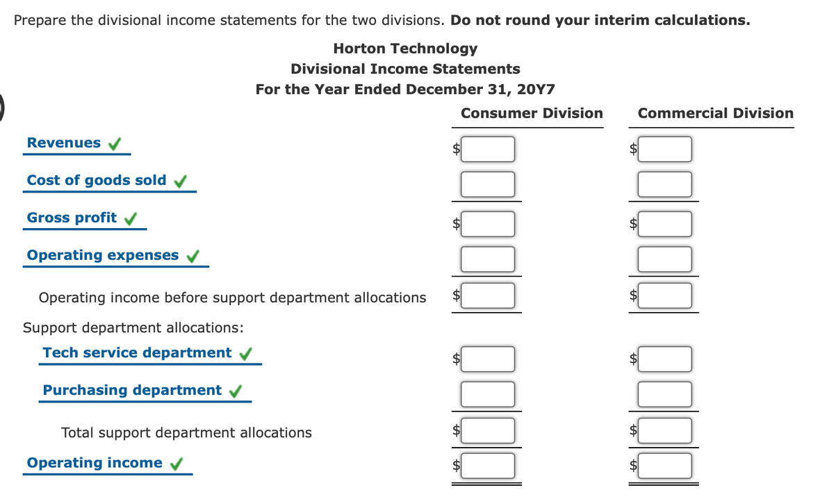 Prepare the divisional income statements for the two divisions. Do not round your interim calculations.
Horton Technology
Divisional Income Statements
For the Year Ended December 31, 20Y7
Consumer Division
Commercial Division
Revenues
Cost of goods sold
Gross profit
Operating expenses
Operating income before support department allocations
Support department allocations:
Tech service department
Purchasing department
Total support department allocations
Operating income v
