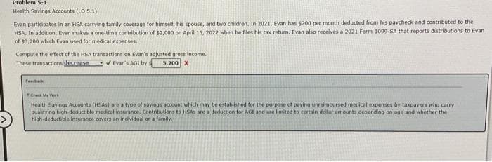 Problem 5-1
Health Savings Accounts (LO 5.1)
Evan participates in an HSA carrying family coverage for himself, his spouse, and two children. In 2021, Evan has $200 per month deducted from his paycheck and contributed to the
HSA. In addition, Evan makes a one-time contribution of $2,000 on April 15, 2022 when he files his tax return. Evan also receives a 2021 Form 1099-SA that reports distributions to Evan
of $3,200 which Evan used for medical expenses.
Compute the effect of the HSA transactions on Evan's adjusted gross income.
These transactions decrease
✔Evan's AGI by
5,200 X
Feedback
Check My W
Health Savings Accounts (HSAs) are a type of savings account which may be established for the purpose of paying unreimbursed medical expenses by taxpayers who carry
qualifying high-deductible medical insurance. Contributions to HSAs are a deduction for AGI and are limited to certain dollar amounts depending on age and whether the
high-deductible insurance covers an individual or a family.