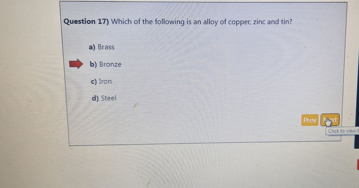 Question 17) Which of the following is an alloy of copper, zinc and tin?
a) Brass
b) Bronze
c) Iron
d) Steel
Prev
Next
Click to view t