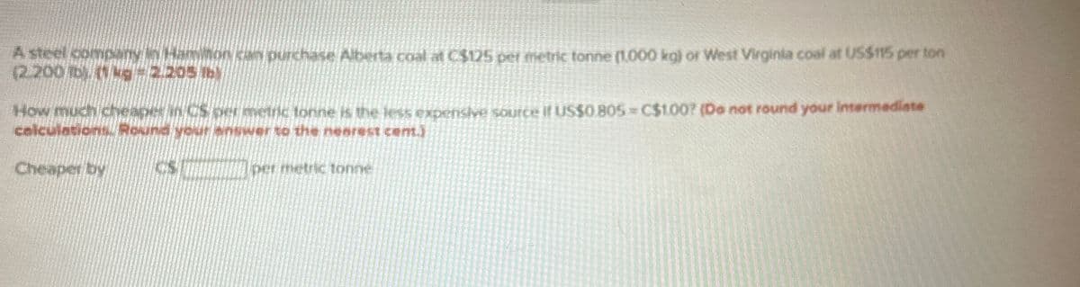 A steel company in Hamiton can purchase Alberta coal at C$125 per metric tonne (1,000 kg) or West Virginia coal at US$115 per ton
(2.200 lb). (1 kg = 2.205 lb)
How much cheaper in CS per metric tonne is the less expensive source if US$0.805 = C$1.00? (Do not round your intermediate
calculations. Round your answer to the nearest cent.)
Cheaper by
per metric tonne