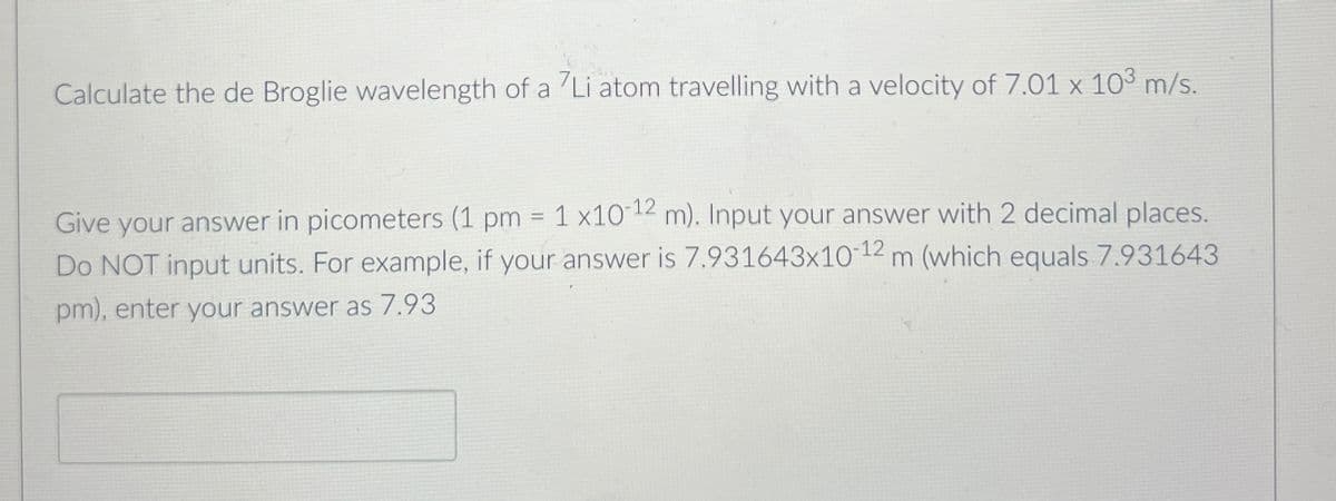 Calculate the de Broglie wavelength of a Li atom travelling with a velocity of 7.01 x 103 m/s.
Give your answer in picometers (1 pm = 1 x10-12 m). Input your answer with 2 decimal places.
Do NOT input units. For example, if your answer is 7.931643x10-12 m (which equals 7.931643
pm), enter your answer as 7.93